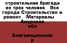 строительная бригада из трех человек - Все города Строительство и ремонт » Материалы   . Амурская обл.,Благовещенский р-н